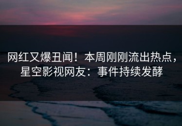 网红又爆丑闻！本周刚刚流出热点，星空影视网友：事件持续发酵