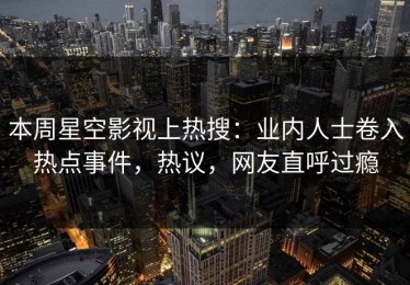 本周星空影视上热搜：业内人士卷入热点事件，热议，网友直呼过瘾