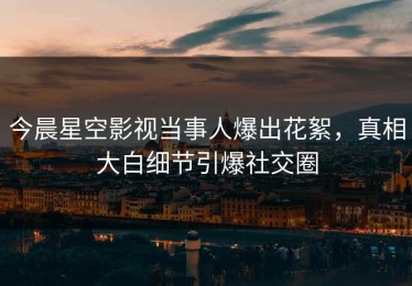 今晨星空影视当事人爆出花絮，真相大白细节引爆社交圈
