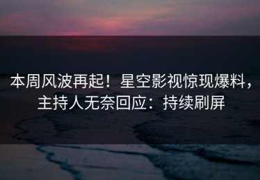 本周风波再起！星空影视惊现爆料，主持人无奈回应：持续刷屏