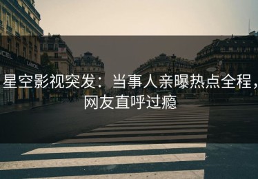 星空影视突发：当事人亲曝热点全程，网友直呼过瘾