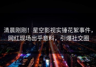清晨刚刚！星空影视实锤花絮事件，网红现场出乎意料，引爆社交圈
