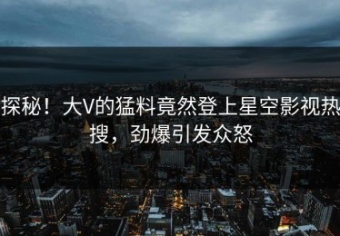 探秘！大V的猛料竟然登上星空影视热搜，劲爆引发众怒