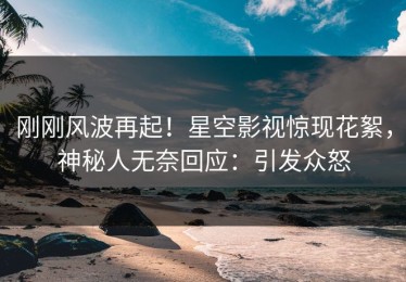 刚刚风波再起！星空影视惊现花絮，神秘人无奈回应：引发众怒