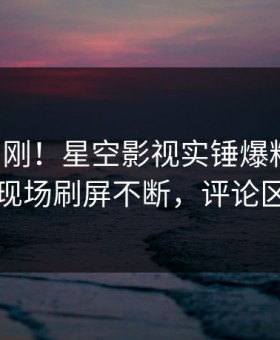 昨晚刚刚！星空影视实锤爆料事件，明星现场刷屏不断，评论区炸裂