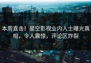 本周直击！星空影视业内人士曝光真相，令人震惊，评论区炸裂
