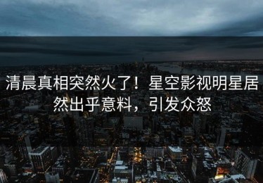 清晨真相突然火了！星空影视明星居然出乎意料，引发众怒