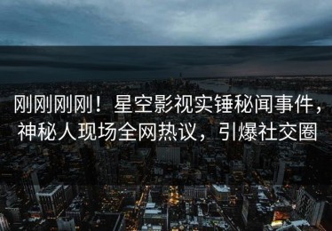 刚刚刚刚！星空影视实锤秘闻事件，神秘人现场全网热议，引爆社交圈