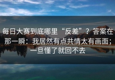 每日大赛到底哪里“反差”？答案在那一瞬：我居然有点共情太有画面；一旦懂了就回不去
