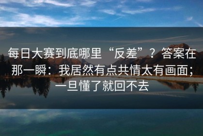 每日大赛到底哪里“反差”？答案在那一瞬：我居然有点共情太有画面；一旦懂了就回不去