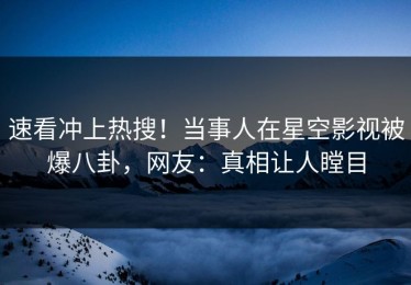 速看冲上热搜！当事人在星空影视被爆八卦，网友：真相让人瞠目