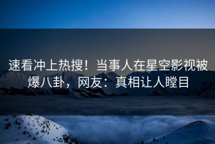 速看冲上热搜！当事人在星空影视被爆八卦，网友：真相让人瞠目