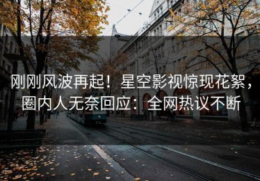 刚刚风波再起！星空影视惊现花絮，圈内人无奈回应：全网热议不断