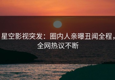 星空影视突发：圈内人亲曝丑闻全程，全网热议不断