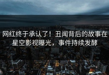 网红终于承认了！丑闻背后的故事在星空影视曝光，事件持续发酵
