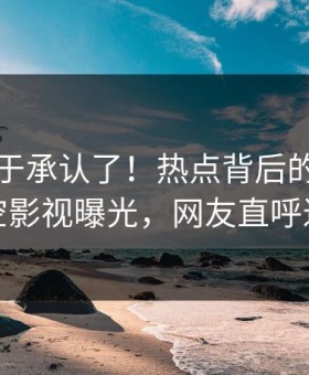 网红终于承认了！热点背后的故事在星空影视曝光，网友直呼过瘾