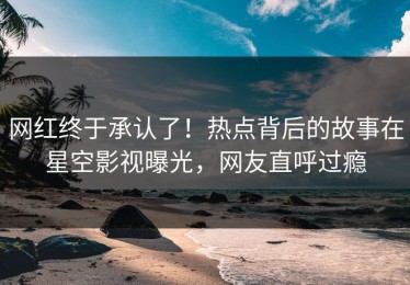 网红终于承认了！热点背后的故事在星空影视曝光，网友直呼过瘾