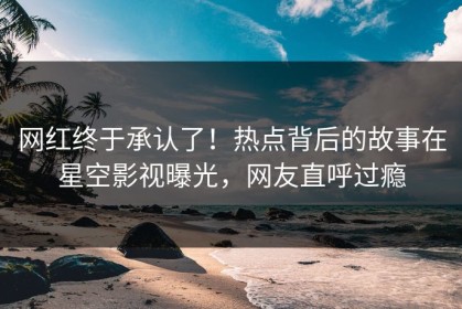 网红终于承认了！热点背后的故事在星空影视曝光，网友直呼过瘾