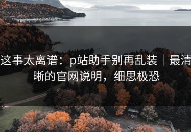 这事太离谱：p站助手别再乱装｜最清晰的官网说明，细思极恐