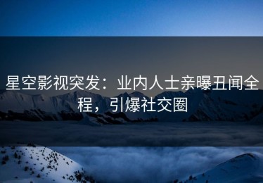 星空影视突发：业内人士亲曝丑闻全程，引爆社交圈