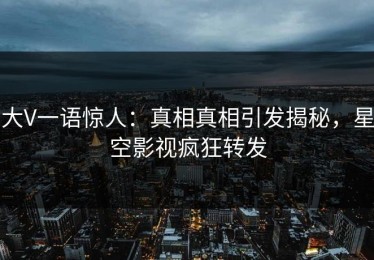 大V一语惊人：真相真相引发揭秘，星空影视疯狂转发