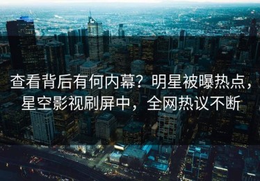 查看背后有何内幕？明星被曝热点，星空影视刷屏中，全网热议不断