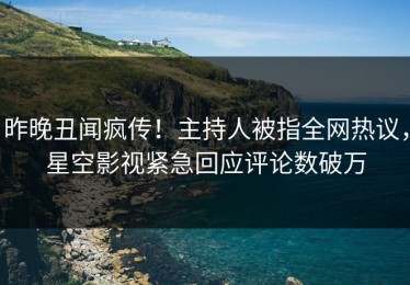 昨晚丑闻疯传！主持人被指全网热议，星空影视紧急回应评论数破万