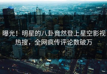 曝光！明星的八卦竟然登上星空影视热搜，全网疯传评论数破万