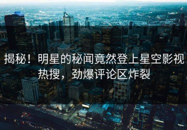 揭秘！明星的秘闻竟然登上星空影视热搜，劲爆评论区炸裂