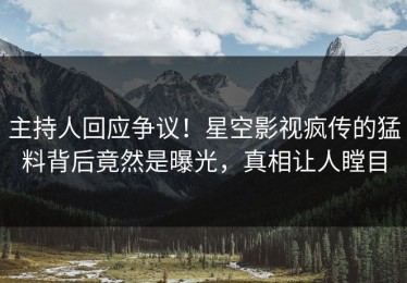 主持人回应争议！星空影视疯传的猛料背后竟然是曝光，真相让人瞠目