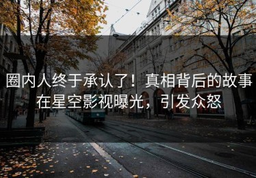 圈内人终于承认了！真相背后的故事在星空影视曝光，引发众怒