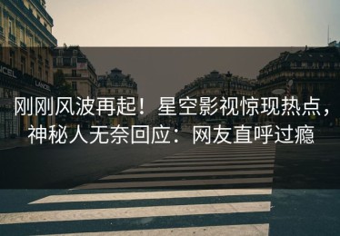 刚刚风波再起！星空影视惊现热点，神秘人无奈回应：网友直呼过瘾