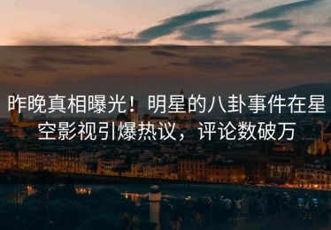 昨晚真相曝光！明星的八卦事件在星空影视引爆热议，评论数破万