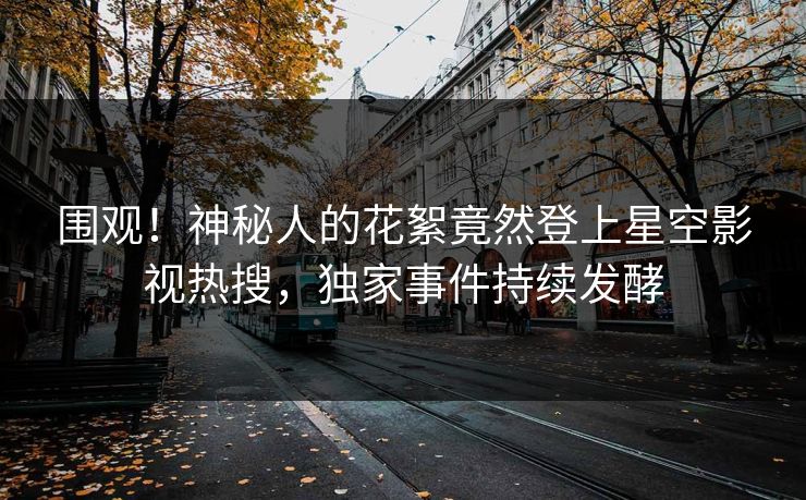 围观！神秘人的花絮竟然登上星空影视热搜，独家事件持续发酵