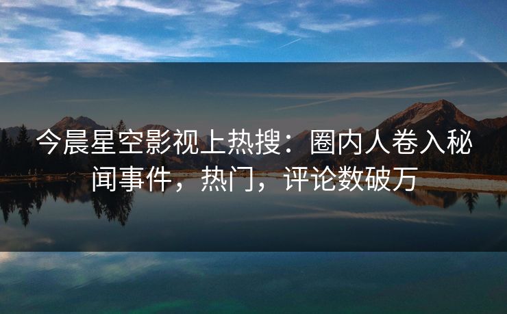 今晨星空影视上热搜：圈内人卷入秘闻事件，热门，评论数破万