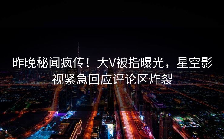 昨晚秘闻疯传！大V被指曝光，星空影视紧急回应评论区炸裂