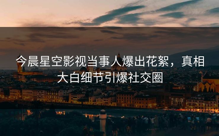 今晨星空影视当事人爆出花絮，真相大白细节引爆社交圈