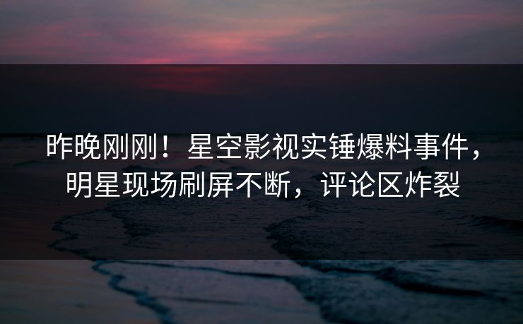 昨晚刚刚！星空影视实锤爆料事件，明星现场刷屏不断，评论区炸裂