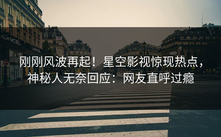 刚刚风波再起！星空影视惊现热点，神秘人无奈回应：网友直呼过瘾