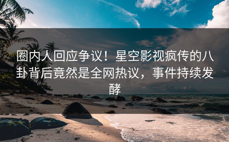 圈内人回应争议！星空影视疯传的八卦背后竟然是全网热议，事件持续发酵