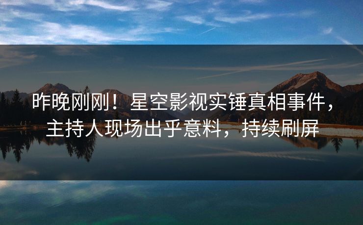 昨晚刚刚！星空影视实锤真相事件，主持人现场出乎意料，持续刷屏