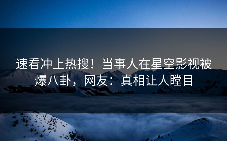 速看冲上热搜！当事人在星空影视被爆八卦，网友：真相让人瞠目