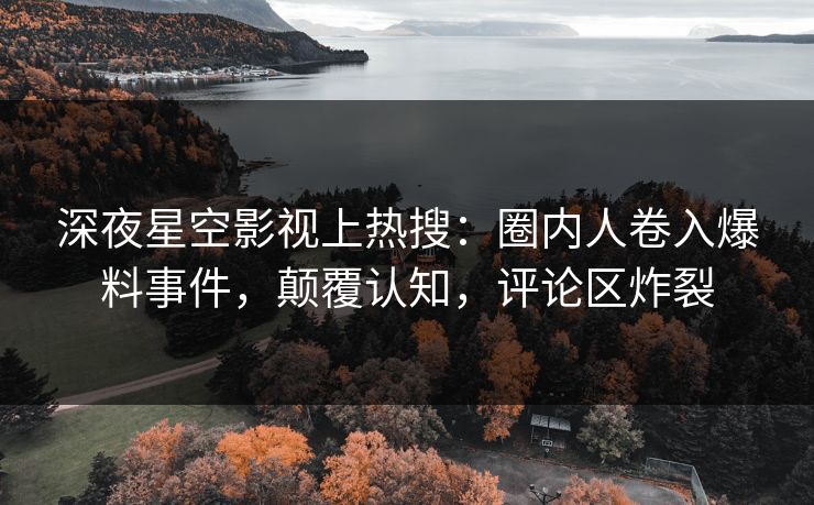 深夜星空影视上热搜：圈内人卷入爆料事件，颠覆认知，评论区炸裂