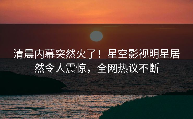 清晨内幕突然火了！星空影视明星居然令人震惊，全网热议不断