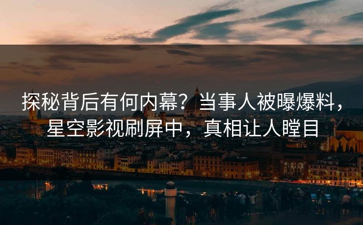 探秘背后有何内幕？当事人被曝爆料，星空影视刷屏中，真相让人瞠目