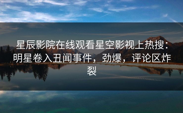星辰影院在线观看星空影视上热搜：明星卷入丑闻事件，劲爆，评论区炸裂