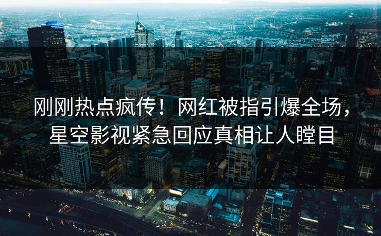 刚刚热点疯传！网红被指引爆全场，星空影视紧急回应真相让人瞠目