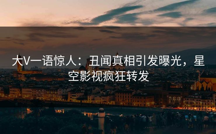 大V一语惊人：丑闻真相引发曝光，星空影视疯狂转发