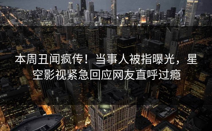 本周丑闻疯传！当事人被指曝光，星空影视紧急回应网友直呼过瘾