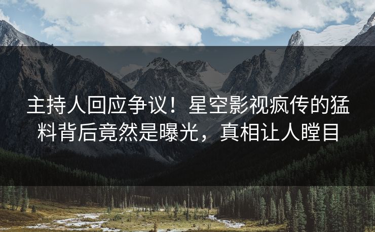 主持人回应争议！星空影视疯传的猛料背后竟然是曝光，真相让人瞠目